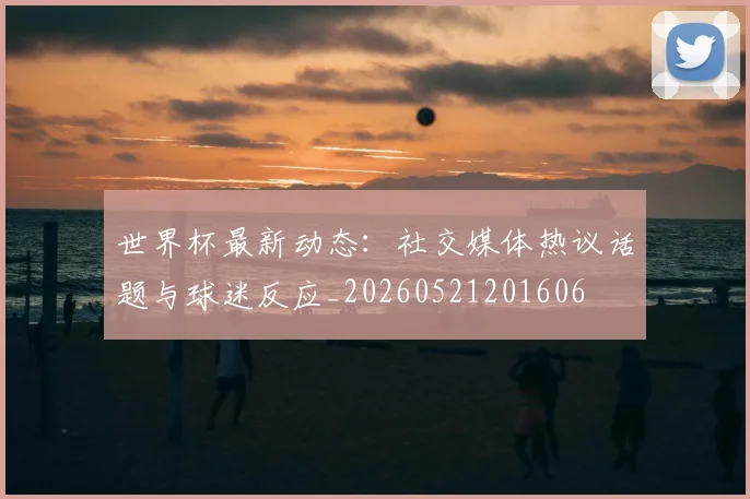 世界杯最新动态:社交媒体热议话题与球迷反应_20260521201606