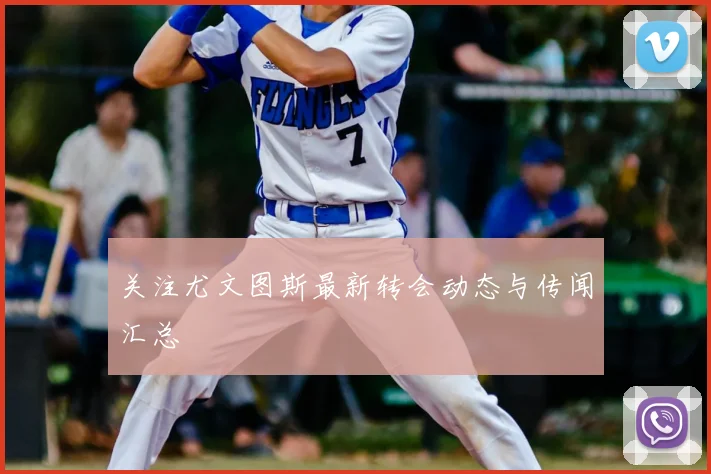 关注尤文图斯最新转会动态与传闻汇总