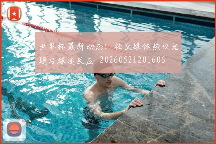 世界杯最新动态:社交媒体热议话题与球迷反应_20260521201606