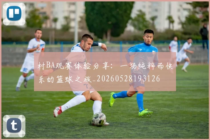 村BA观赛体验分享：一场纯粹而快乐的篮球之旅_20260528193126